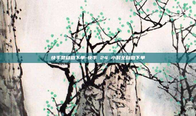 快手赞自助下单-快手 24 小时全自助下单