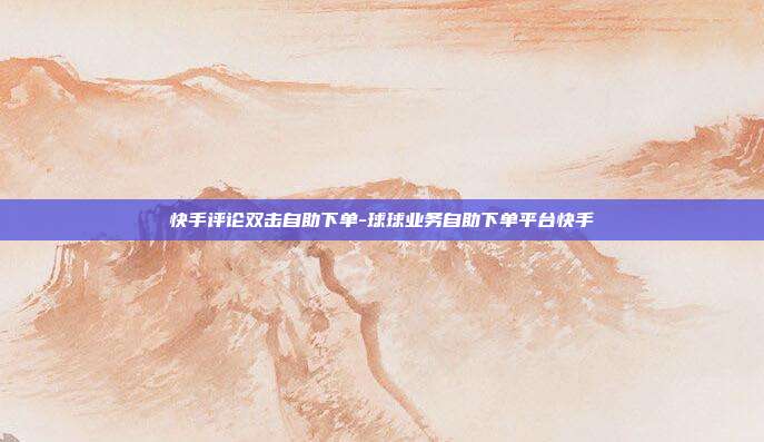 快手评论双击自助下单-球球业务自助下单平台快手
