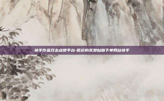 快手作品双击点赞平台-低价购买赞自助下单网站快手