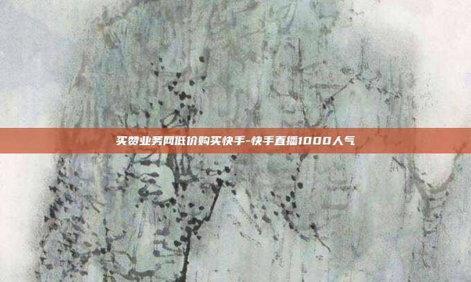 买赞业务网低价购买快手-快手直播1000人气