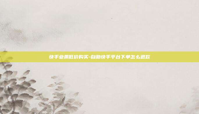 快手业条低价购买-自助快手平台下单怎么退款