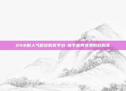 24小时人气低价购买平台-快手业务免费低价购买
