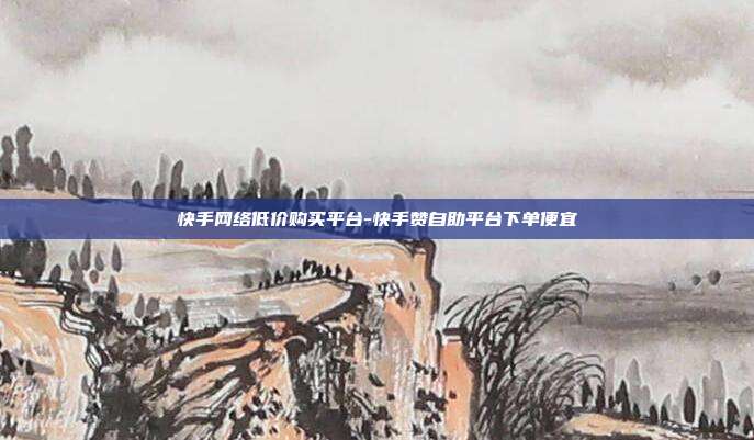 快手网络低价购买平台-快手赞自助平台下单便宜