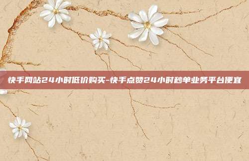 快手网站24小时低价购买-快手点赞24小时秒单业务平台便宜