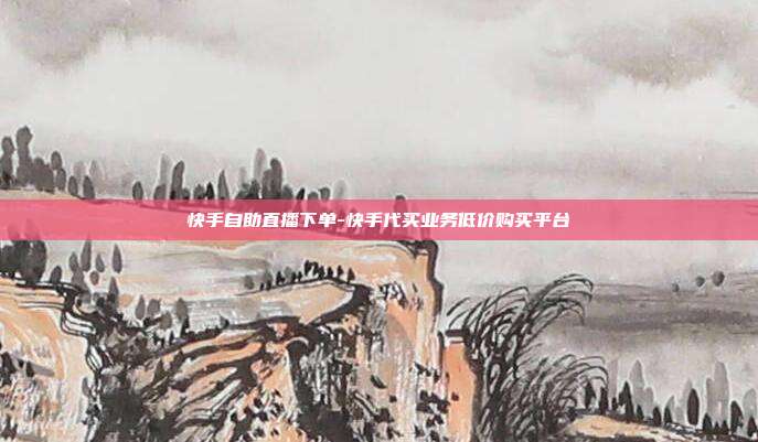 快手自助直播下单-快手代买业务低价购买平台