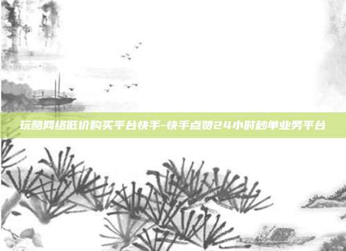 玩酷网络低价购买平台快手-快手点赞24小时秒单业务平台
