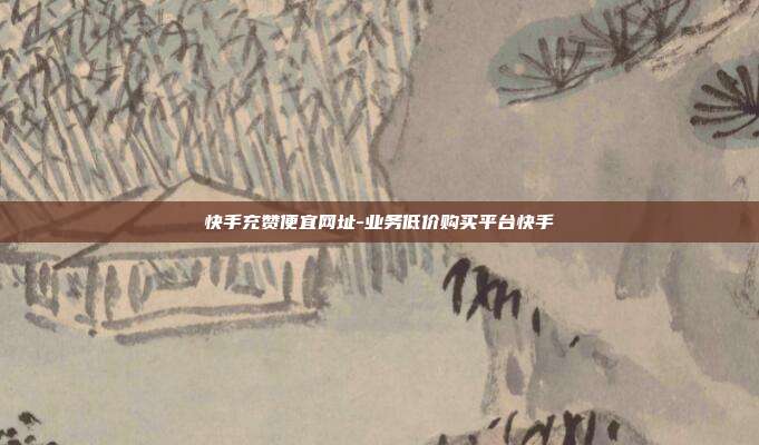 快手充赞便宜网址-业务低价购买平台快手