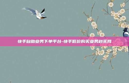 快手自助业务下单平台-快手低价购买业务秒买网