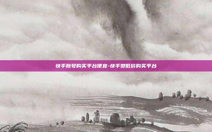 快手账号购买平台便宜-快手赞低价购买平台