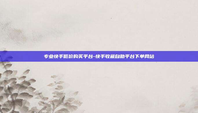 专业快手低价购买平台-快手收藏自助平台下单网站