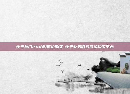 快手热门24小时低价购买-快手业务低价低价购买平台