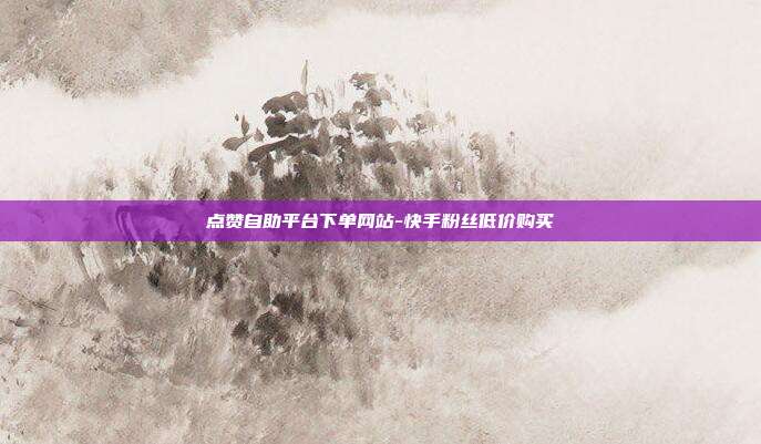 点赞自助平台下单网站-快手粉丝低价购买