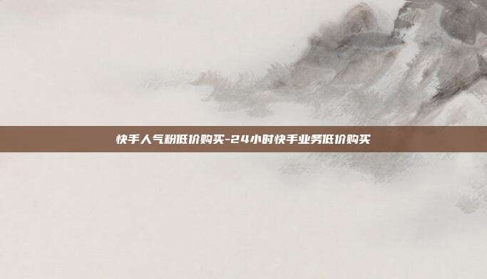 快手人气粉低价购买-24小时快手业务低价购买