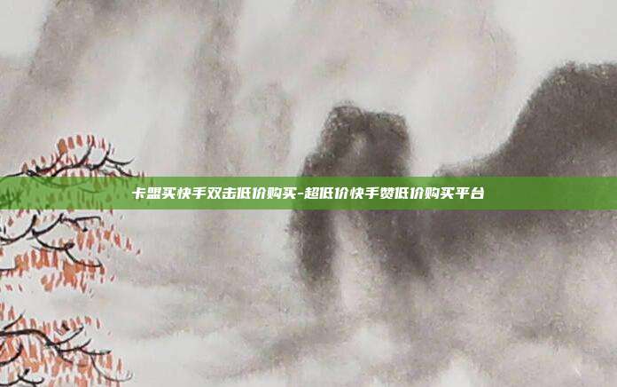 卡盟买快手双击低价购买-超低价快手赞低价购买平台
