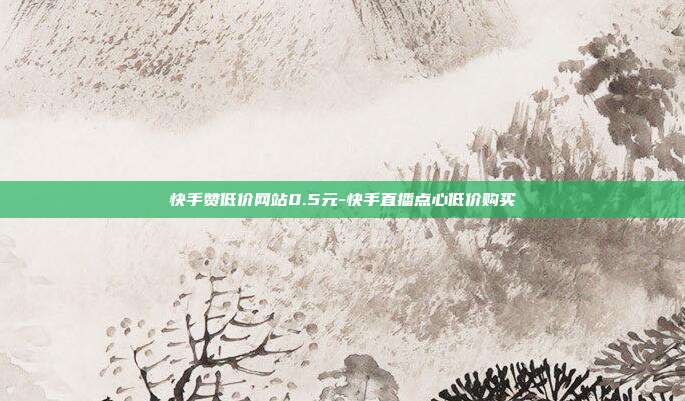 快手赞低价网站0.5元-快手直播点心低价购买