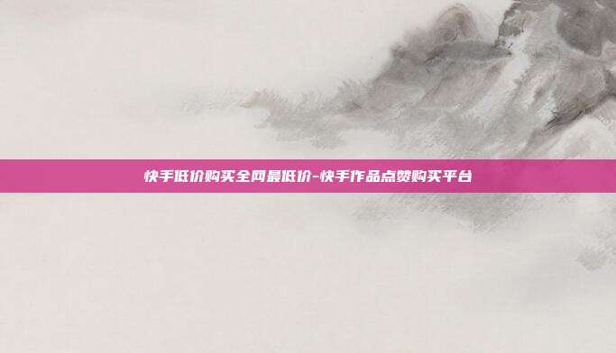 快手低价购买全网最低价-快手作品点赞购买平台