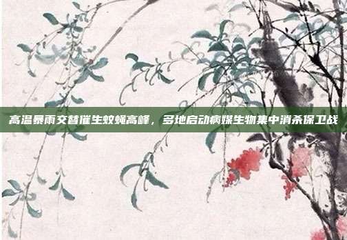 高温暴雨交替催生蚊蝇高峰，多地启动病媒生物集中消杀保卫战