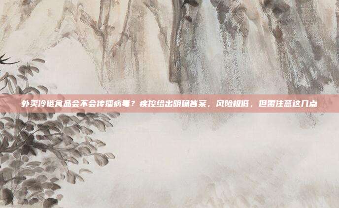 外卖冷链食品会不会传播病毒?疾控给出明确答案,风险极低,但需注意这几点