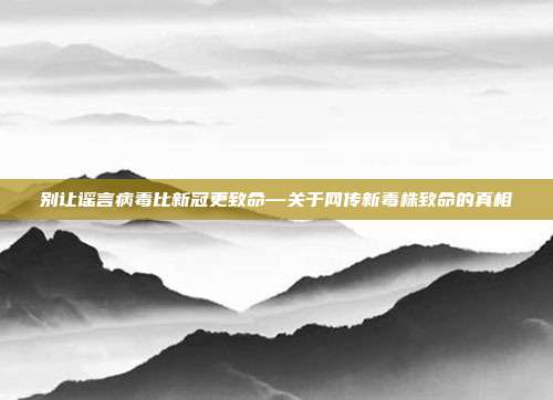 别让谣言病毒比新冠更致命—关于网传新毒株致命的真相