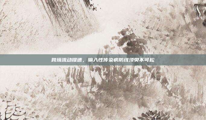跨境流动提速,输入性传染病防线须臾不可松