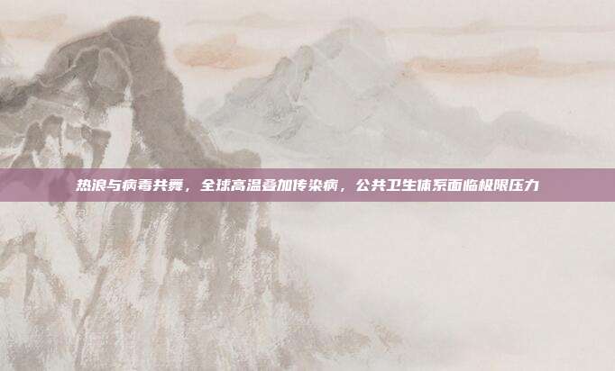 热浪与病毒共舞,全球高温叠加传染病,公共卫生体系面临极限压力