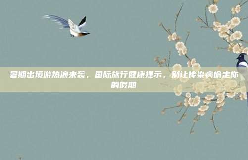 暑期出境游热浪来袭,国际旅行健康提示,别让传染病偷走你的假期