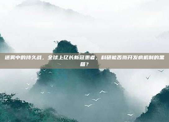 迷雾中的持久战，全球上亿长新冠患者，科研能否撕开发病机制的黑箱？