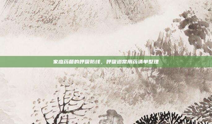 家庭药箱的呼吸防线,呼吸道常用药清单整理