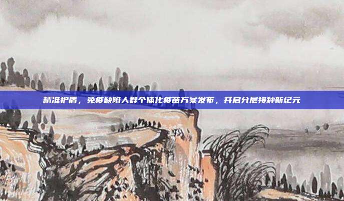 精准护盾，免疫缺陷人群个体化疫苗方案发布，开启分层接种新纪元