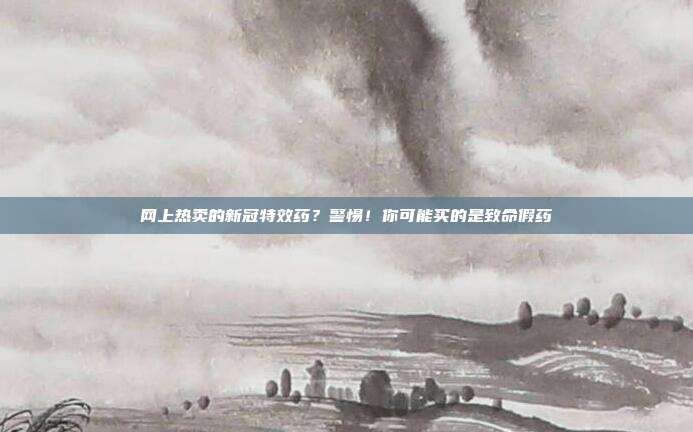 网上热卖的新冠特效药？警惕！你可能买的是致命假药