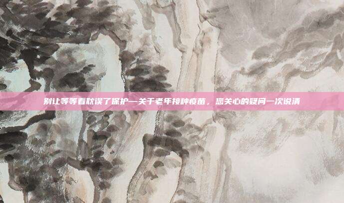 别让等等看耽误了保护—关于老年接种疫苗，您关心的疑问一次说清