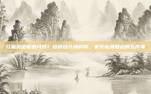 儿童流感疫苗开打！适龄幼儿接种前，家长必须知道的五件事