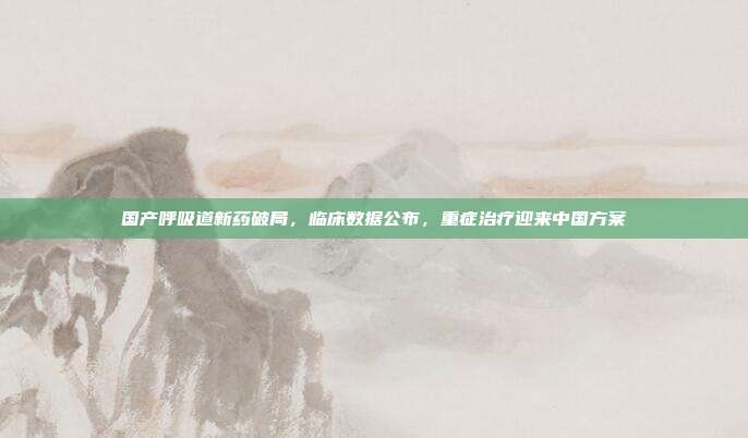 国产呼吸道新药破局,临床数据公布,重症治疗迎来中国方案