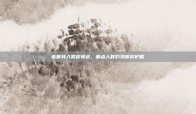 疫苗转入常规赛道,重点人群仍须握紧护盾