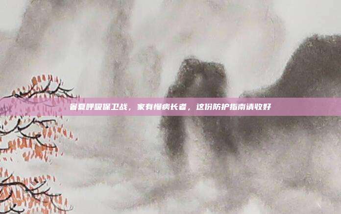 暑夏呼吸保卫战，家有慢病长者，这份防护指南请收好