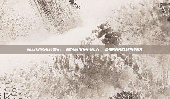 新冠居家用药警示，退烧药混用风险大，叠加服用或致肝损伤