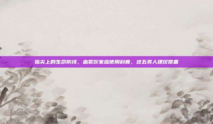 指尖上的生命防线，血氧仪家庭使用科普，这五类人建议常备