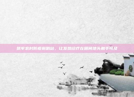 筑牢农村防疫前哨站,让发热诊疗在田间地头触手可及