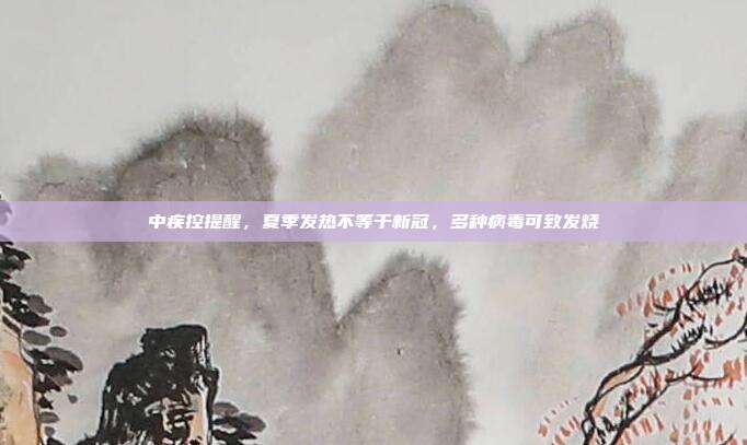 中疾控提醒，夏季发热不等于新冠，多种病毒可致发烧
