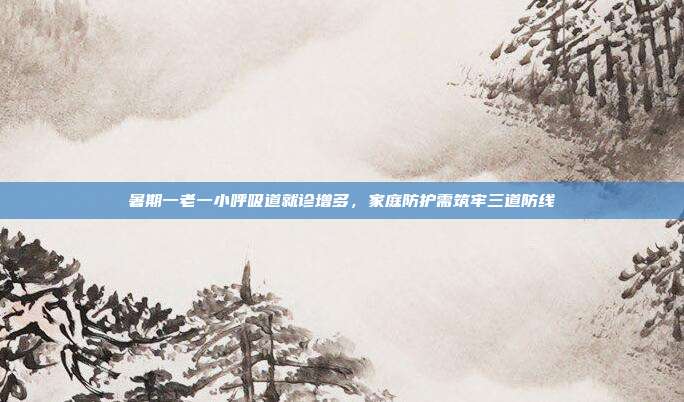 暑期一老一小呼吸道就诊增多,家庭防护需筑牢三道防线
