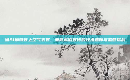 当AI模特穿上空气衣裳，电商虚假宣传的技术迷障与监管挑战