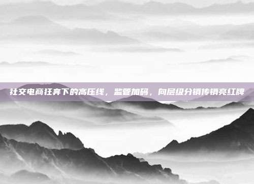 社交电商狂奔下的高压线,监管加码,向层级分销传销亮红牌