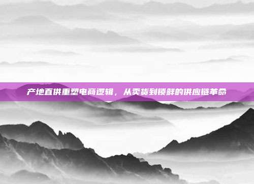产地直供重塑电商逻辑，从卖货到锁鲜的供应链革命