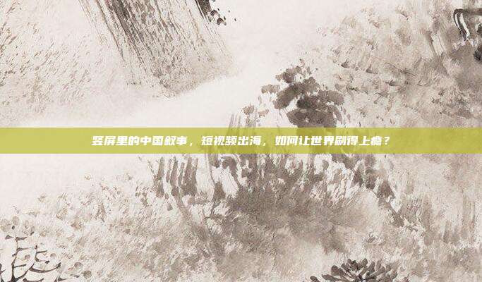 竖屏里的中国叙事,短视频出海,如何让世界刷得上瘾?