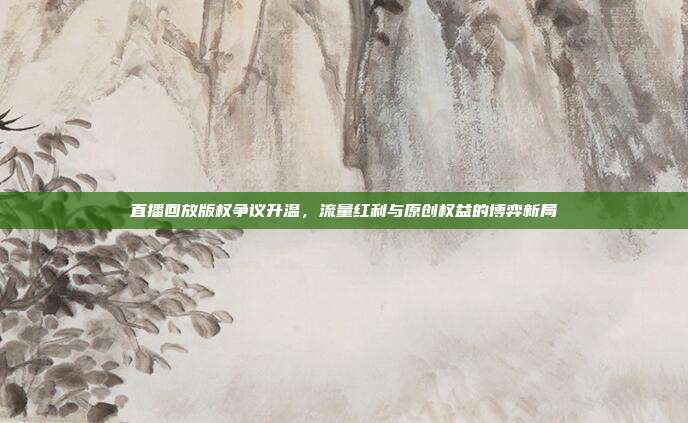直播回放版权争议升温,流量红利与原创权益的博弈新局