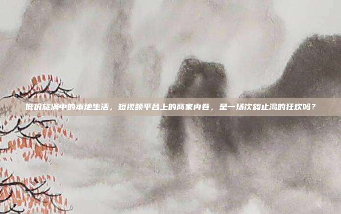 低价旋涡中的本地生活,短视频平台上的商家内卷,是一场饮鸩止渴的狂欢吗?
