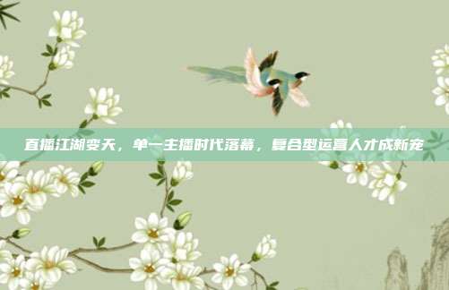 直播江湖变天，单一主播时代落幕，复合型运营人才成新宠