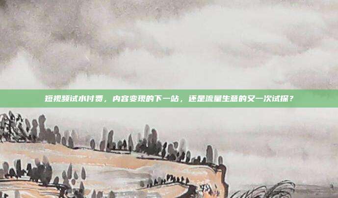 短视频试水付费,内容变现的下一站,还是流量生意的又一次试探?