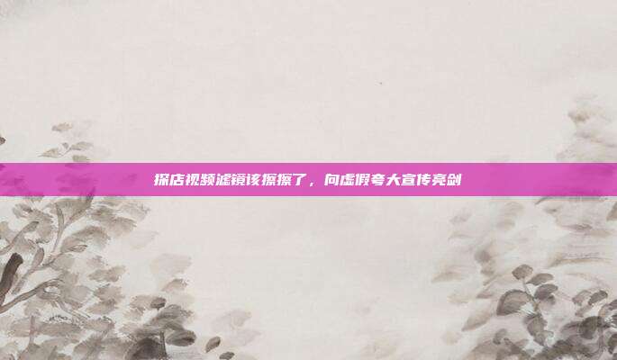 探店视频滤镜该擦擦了,向虚假夸大宣传亮剑