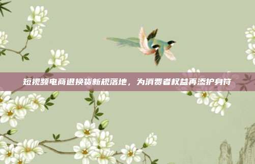 短视频电商退换货新规落地,为消费者权益再添护身符